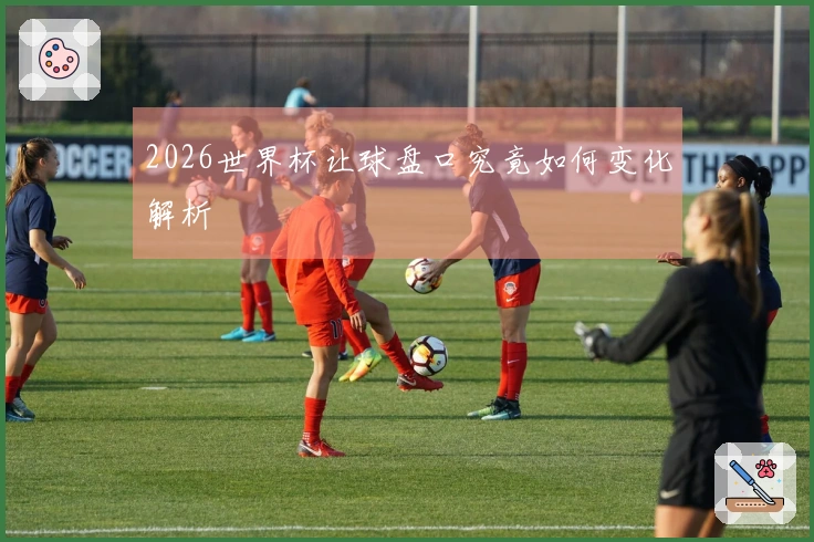 2026世界杯让球盘口究竟如何变化解析