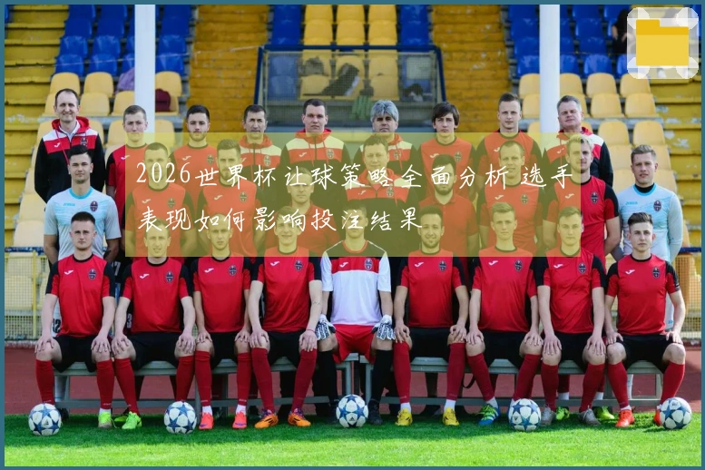 2026世界杯让球策略全面分析 选手表现如何影响投注结果